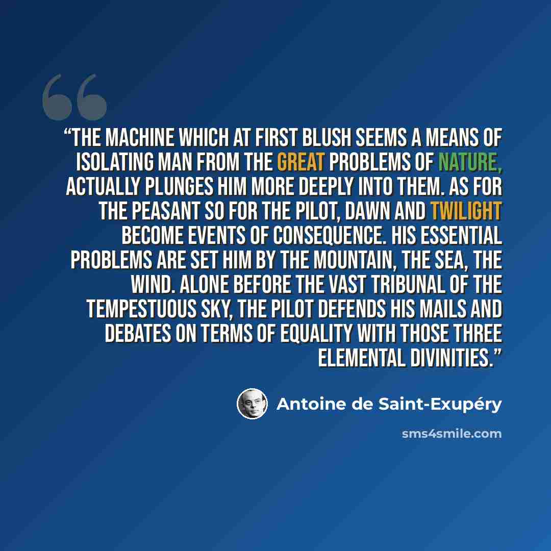 “The machine which at first blush seems a means of isolating man from the great problems of nature, actually plunges him more deeply into them. As for the peasant so for the pilot, dawn and twilight become events of consequence. His essential problems are set him by the mountain, the sea, the wind…” quote by Antoine de Saint-Exupéry