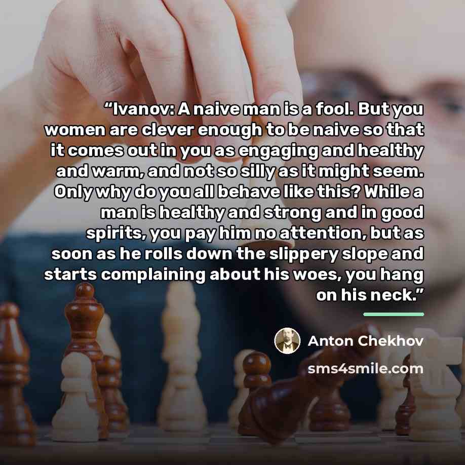 “Ivanov: A naive man is a fool. But you women are clever enough to be naive so that it comes out in you as engaging and healthy and warm, and not so silly as it might seem. Only why do you all behave like this? While a man is healthy and strong and in good spirits, you pay him no attention, but as…” quote by Anton Chekhov