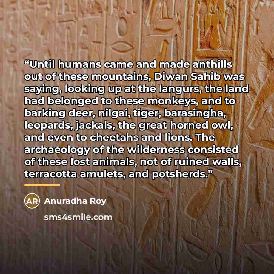 “Until humans came and made anthills out of these mountains, Diwan Sahib was saying, looking up at the langurs, the land had belonged to these monkeys, and to barking deer, nilgai, tiger, barasingha, leopards, jackals, the great horned owl, and even to cheetahs and lions. The archaeology of the…” quote by Anuradha Roy