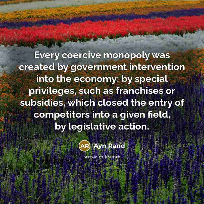 “Every coercive monopoly was created by government intervention into the economy: by special privileges, such as franchises or subsidies, which closed the entry of competitors into a given field, by legislative action.” quote by Ayn Rand