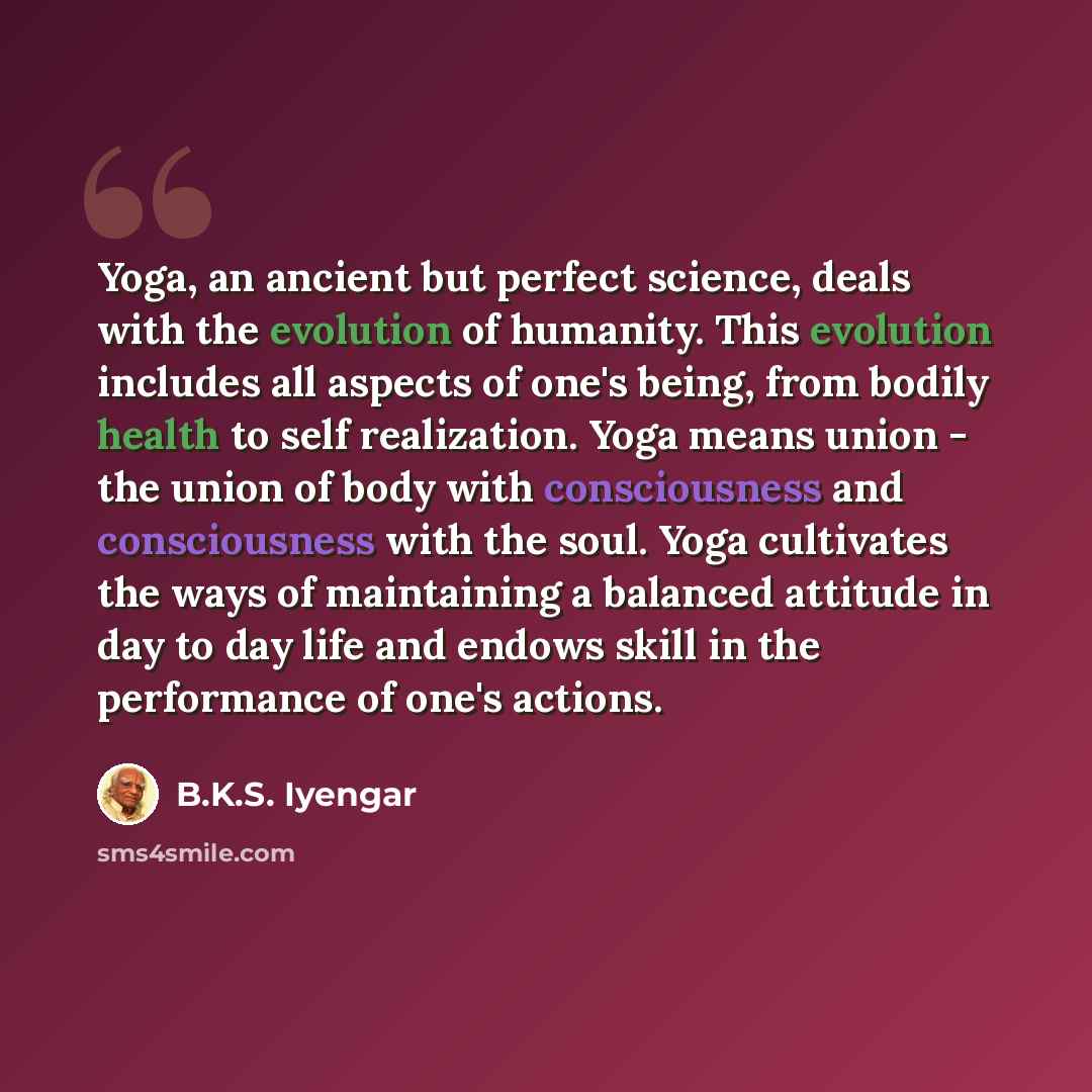 “Yoga, an ancient but perfect science, deals with the evolution of humanity. This evolution includes all aspects of one's being, from bodily health to self realization. Yoga means union - the union of body with consciousness and consciousness with the soul. Yoga cultivates the ways of maintaining a…” quote by B.K.S. Iyengar