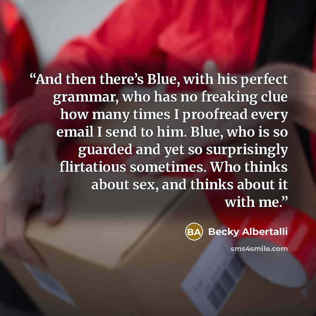 “And then there’s Blue, with his perfect grammar, who has no freaking clue how many times I proofread every email I send to him. Blue, who is so guarded and yet so surprisingly flirtatious sometimes. Who thinks about sex, and thinks about it with me.” quote by Becky Albertalli