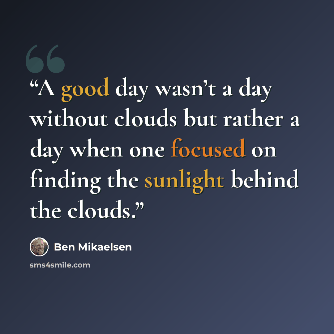 “A good day wasn’t a day without clouds but rather a day when one focused on finding the sunlight behind the clouds.” quote by Ben Mikaelsen
