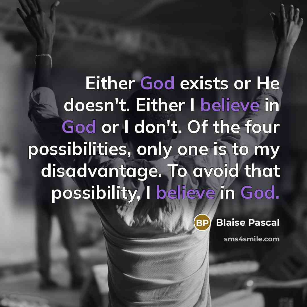“Either God exists or He doesn't. Either I believe in God or I don't. Of the four possibilities, only one is to my disadvantage. To avoid that possibility, I believe in God.” quote by Blaise Pascal