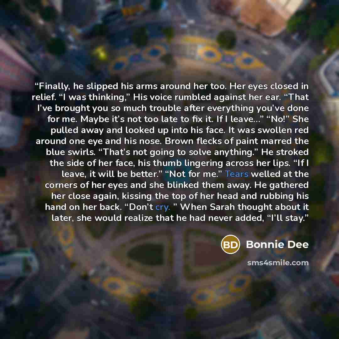 “Finally, he slipped his arms around her too. Her eyes closed in relief. “I was thinking,” His voice rumbled against her ear. “That I’ve brought you so much trouble after everything you’ve done for me. Maybe it’s not too late to fix it. If I leave…” “No!” She pulled away and looked up into his…” quote by Bonnie Dee