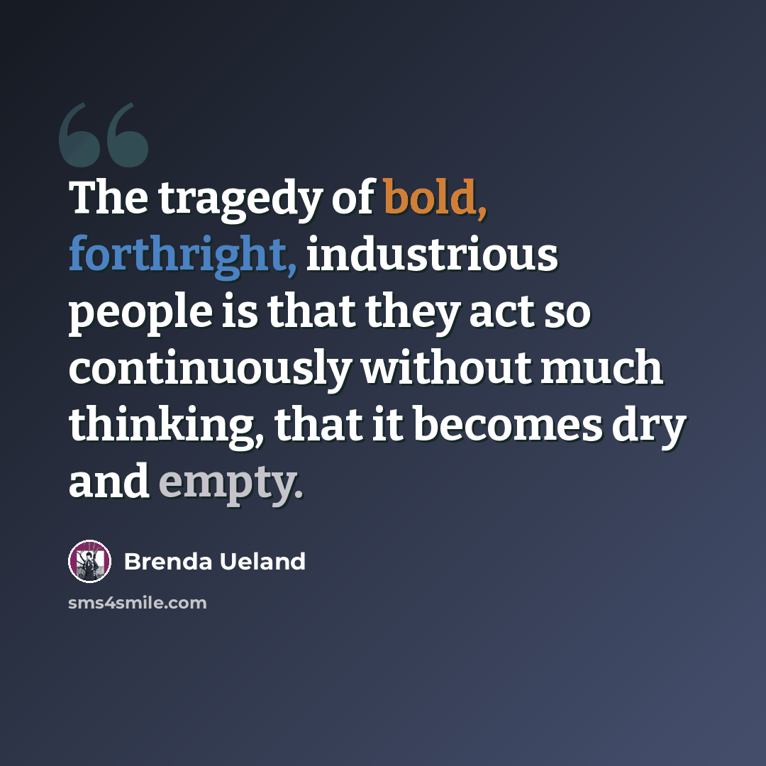 “The tragedy of bold, forthright, industrious people is that they act so continuously without much thinking, that it becomes dry and empty.” quote by Brenda Ueland