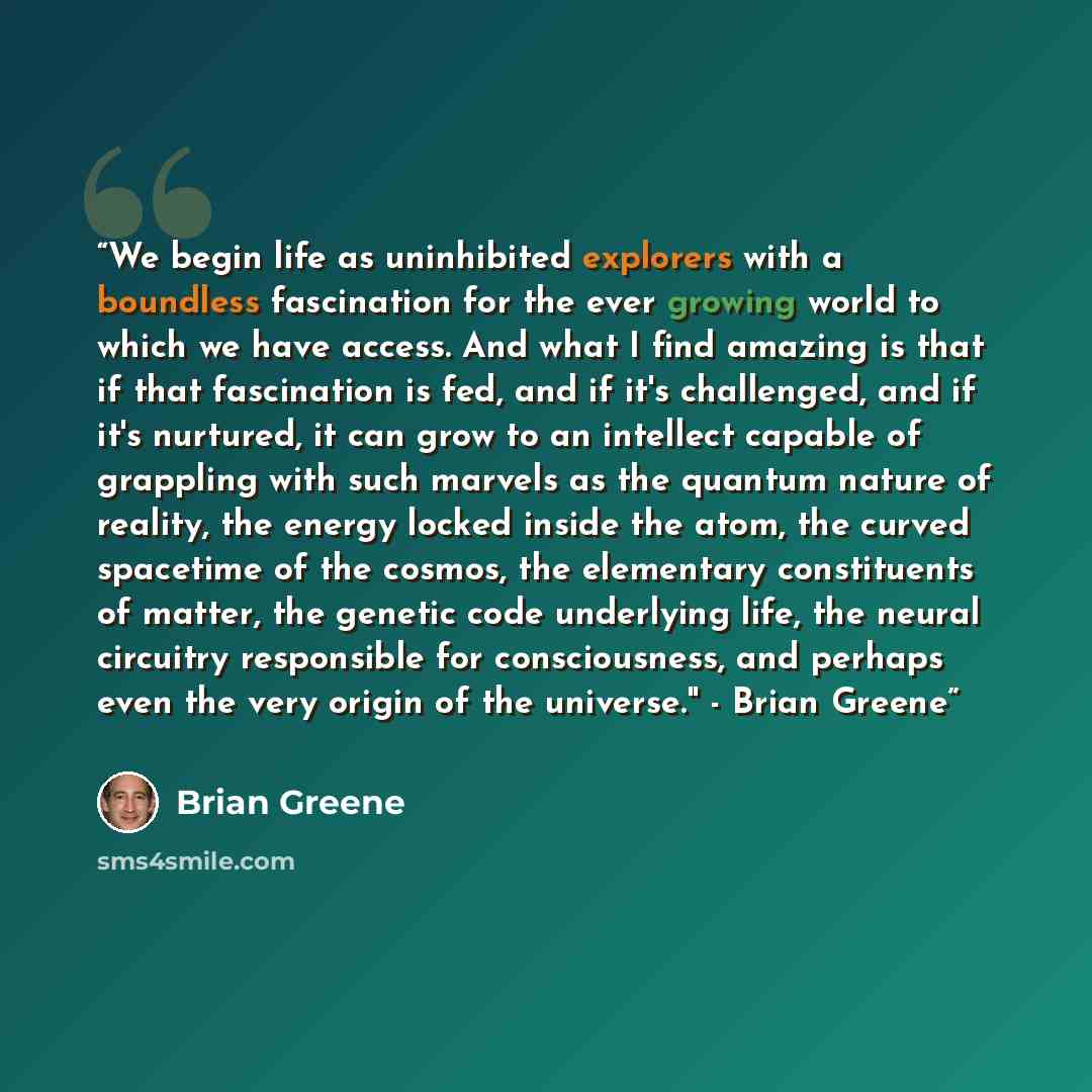 “We begin life as uninhibited explorers with a boundless fascination for the ever growing world to which we have access. And what I find amazing is that if that fascination is fed, and if it's challenged, and if it's nurtured, it can grow to an intellect capable of grappling with such marvels as…” quote by Brian Greene