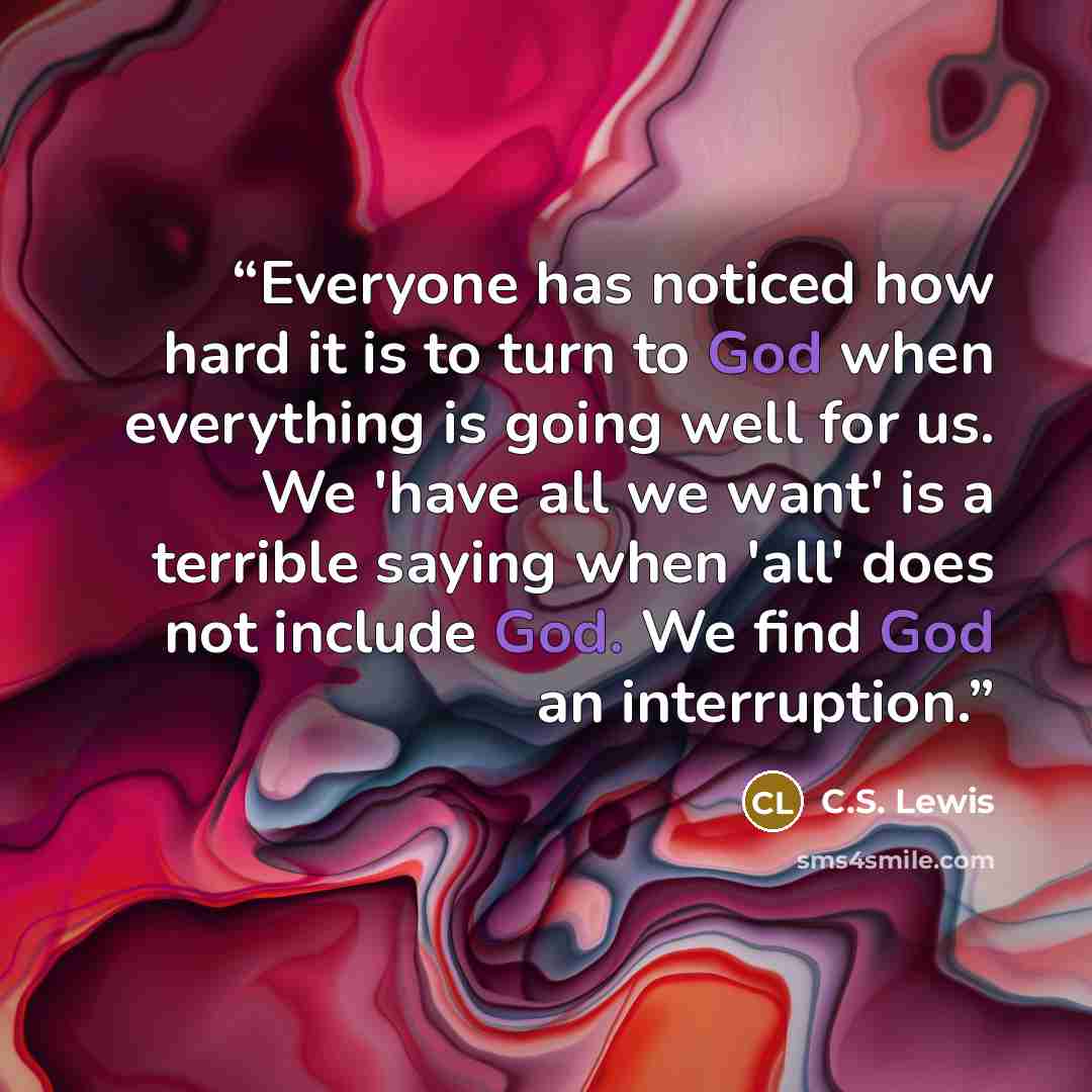 “Everyone has noticed how hard it is to turn to God when everything is going well for us. We 'have all we want' is a terrible saying when 'all' does not include God. We find God an interruption.” quote by C.S. Lewis