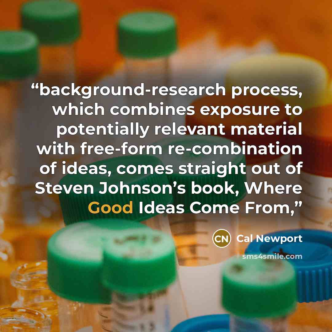“background-research process, which combines exposure to potentially relevant material with free-form re-combination of ideas, comes straight out of Steven Johnson’s book, Where Good Ideas Come From,” quote by Cal Newport