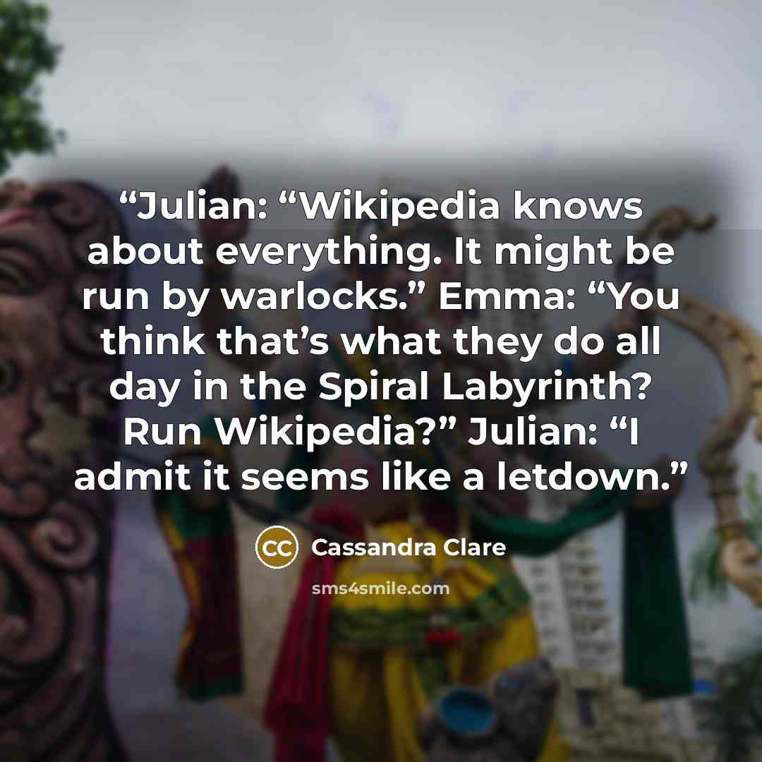 “Julian: “Wikipedia knows about everything. It might be run by warlocks.” Emma: “You think that’s what they do all day in the Spiral Labyrinth? Run Wikipedia?” Julian: “I admit it seems like a letdown.” quote by Cassandra Clare