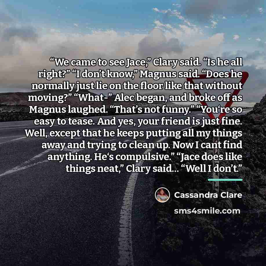 “We came to see Jace,” Clary said. “Is he all right?” “I don’t know,” Magnus said. “Does he normally just lie on the floor like that without moving?” “What-” Alec began, and broke off as Magnus laughed. “That’s not funny.” “You‘re so easy to tease. And yes, your friend is just fine. Well, except…” quote by Cassandra Clare