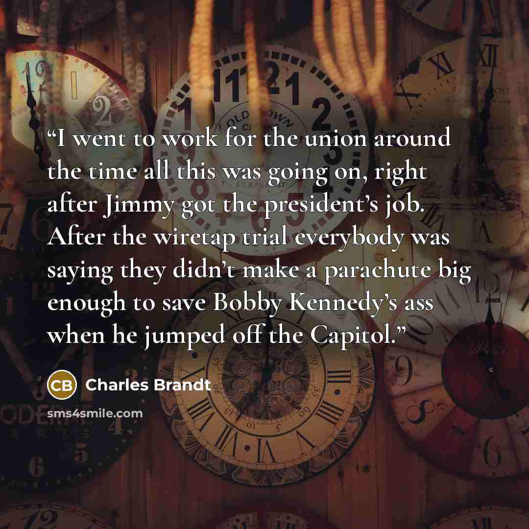 “I went to work for the union around the time all this was going on, right after Jimmy got the president’s job. After the wiretap trial everybody was saying they didn’t make a parachute big enough to save Bobby Kennedy’s ass when he jumped off the Capitol.” quote by Charles Brandt