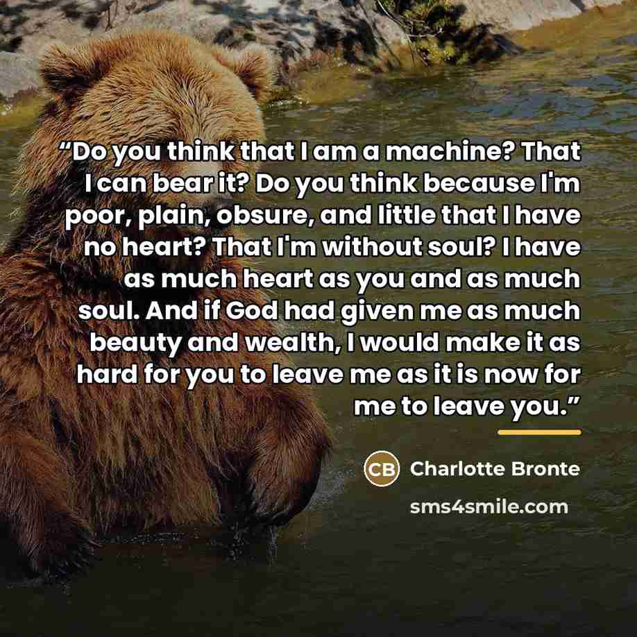 “Do you think that I am a machine? That I can bear it? Do you think because I'm poor, plain, obsure, and little that I have no heart? That I'm without soul? I have as much heart as you and as much soul. And if God had given me as much beauty and wealth, I would make it as hard for you to leave me…” quote by Charlotte Brontë