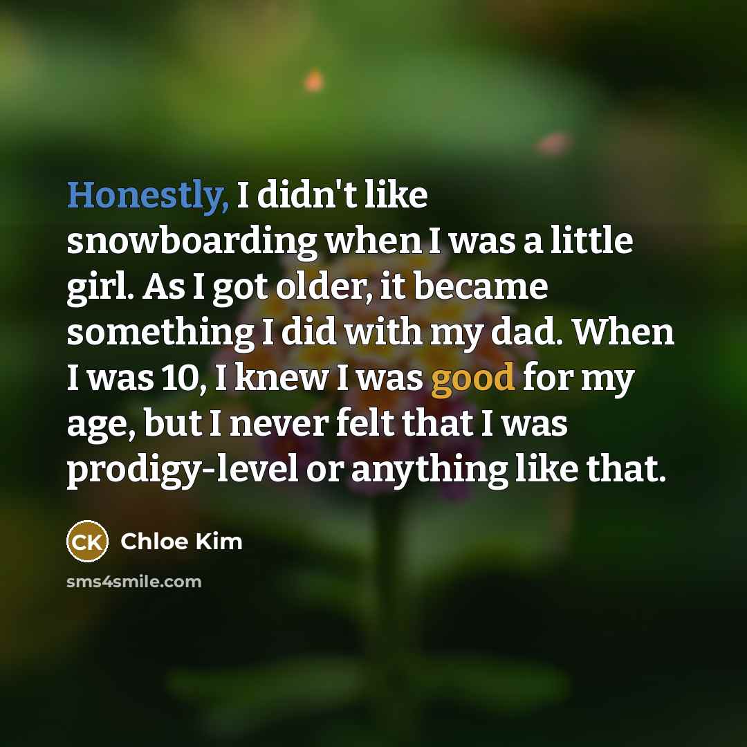 “Honestly, I didn't like snowboarding when I was a little girl. As I got older, it became something I did with my dad. When I was 10, I knew I was good for my age, but I never felt that I was prodigy-level or anything like that.” quote by Chloe Kim