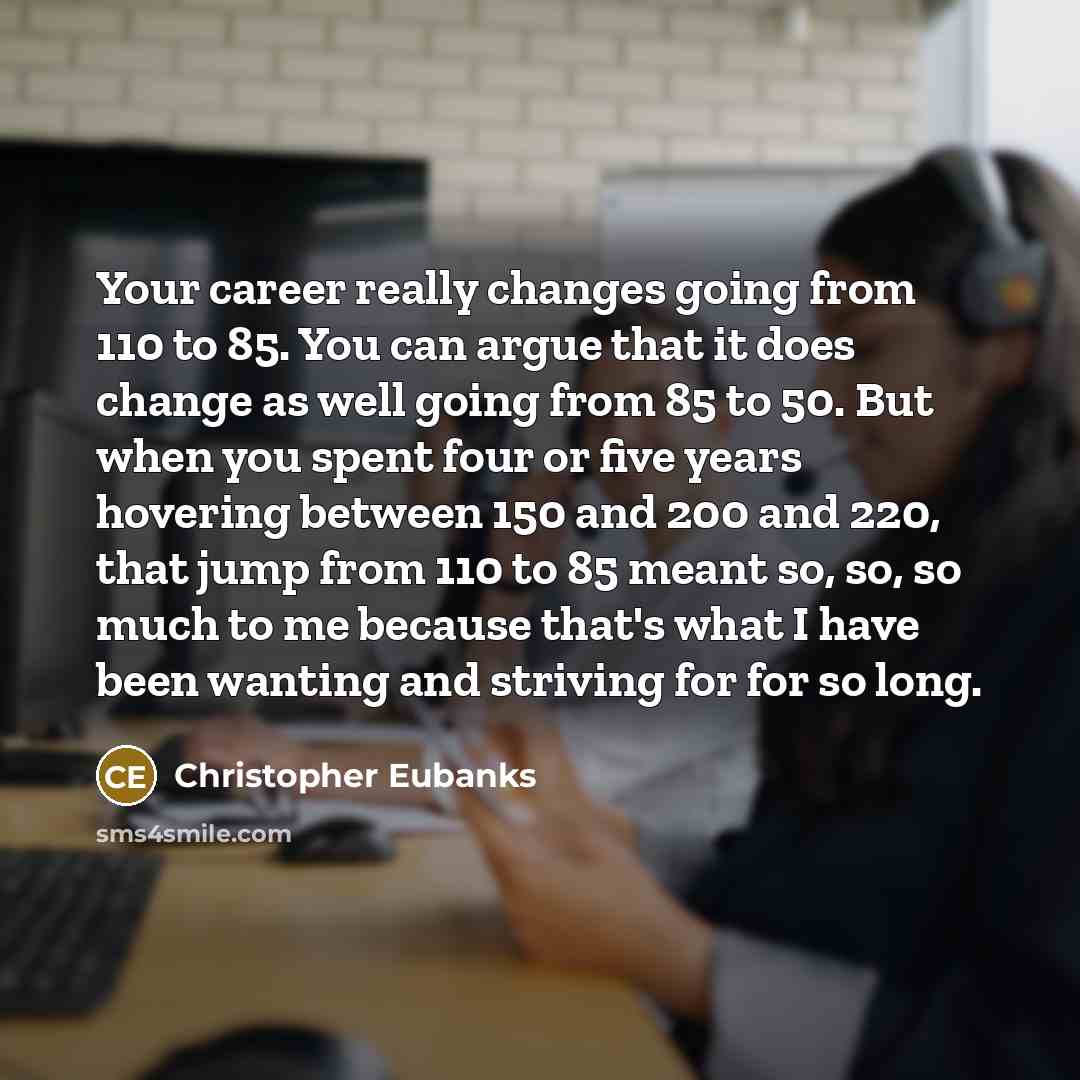 “Your career really changes going from 110 to 85. You can argue that it does change as well going from 85 to 50. But when you spent four or five years hovering between 150 and 200 and 220, that jump from 110 to 85 meant so, so, so much to me because that's what I have been wanting and striving for…” quote by Christopher Eubanks