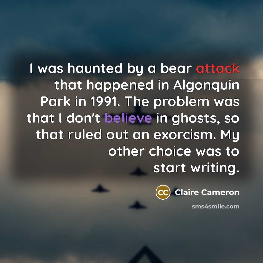 “I was haunted by a bear attack that happened in Algonquin Park in 1991. The problem was that I don't believe in ghosts, so that ruled out an exorcism. My other choice was to start writing.” quote by Claire Cameron