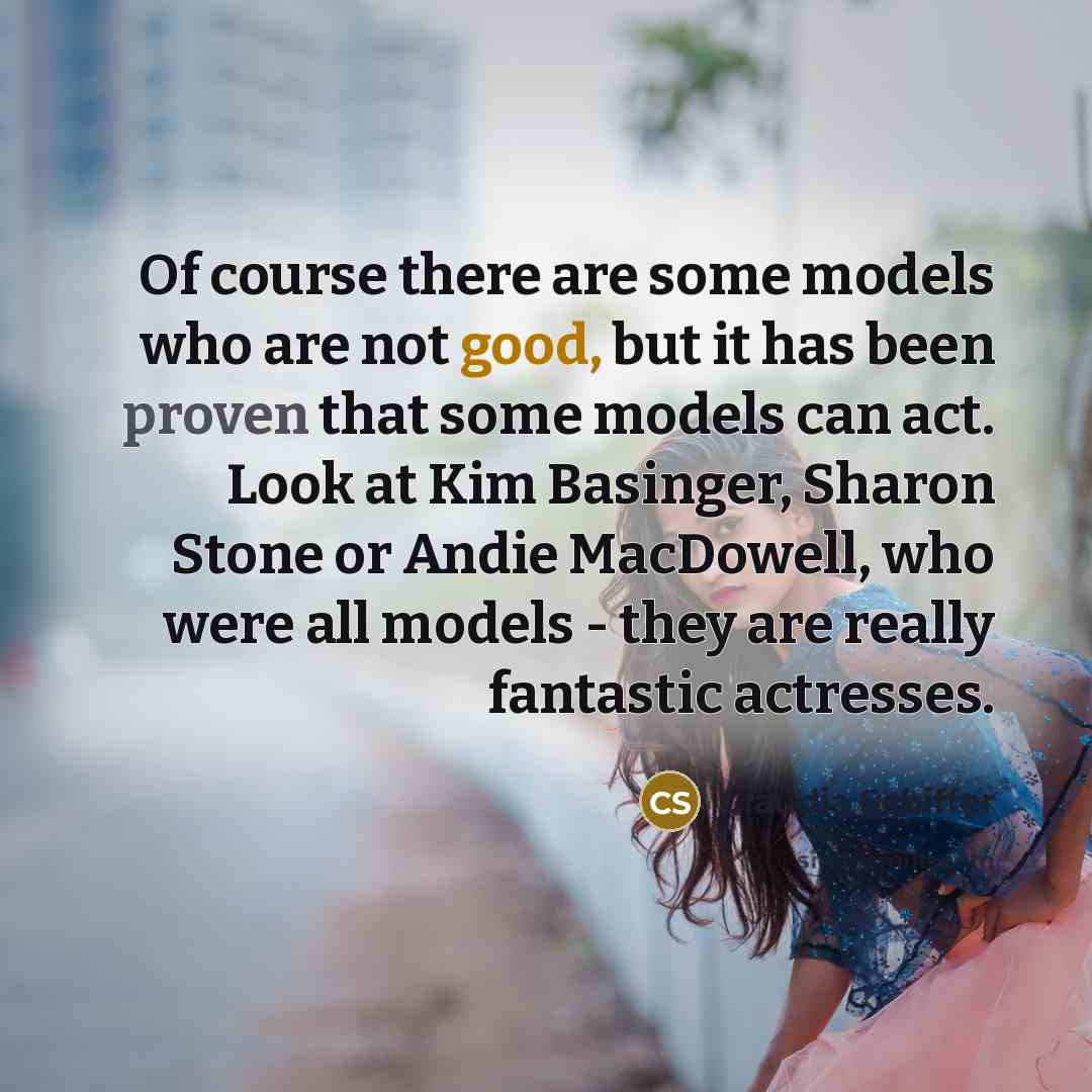 “Of course there are some models who are not good, but it has been proven that some models can act. Look at Kim Basinger, Sharon Stone or Andie MacDowell, who were all models - they are really fantastic actresses.” quote by Claudia Schiffer