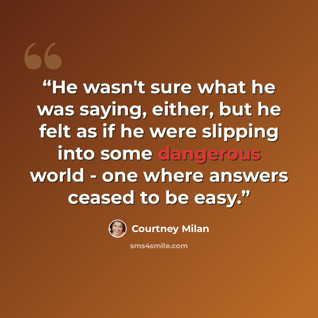 “He wasn't sure what he was saying, either, but he felt as if he were slipping into some dangerous world - one where answers ceased to be easy.” quote by Courtney Milan
