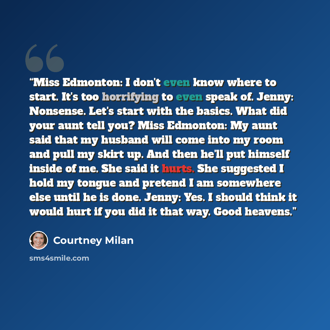 “Miss Edmonton: I don't even know where to start. It's too horrifying to even speak of. Jenny: Nonsense. Let's start with the basics. What did your aunt tell you? Miss Edmonton: My aunt said that my husband will come into my room and pull my skirt up. And then he'll put himself inside of me. She…” quote by Courtney Milan
