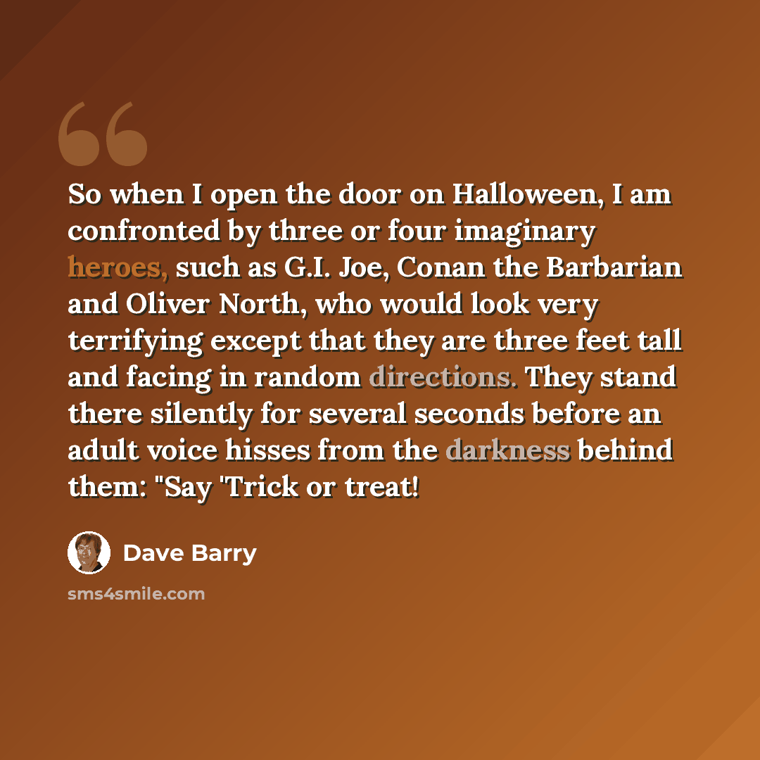 “So when I open the door on Halloween, I am confronted by three or four imaginary heroes, such as G.I. Joe, Conan the Barbarian and Oliver North, who would look very terrifying except that they are three feet tall and facing in random directions. They stand there silently for several seconds before…” quote by Dave Barry