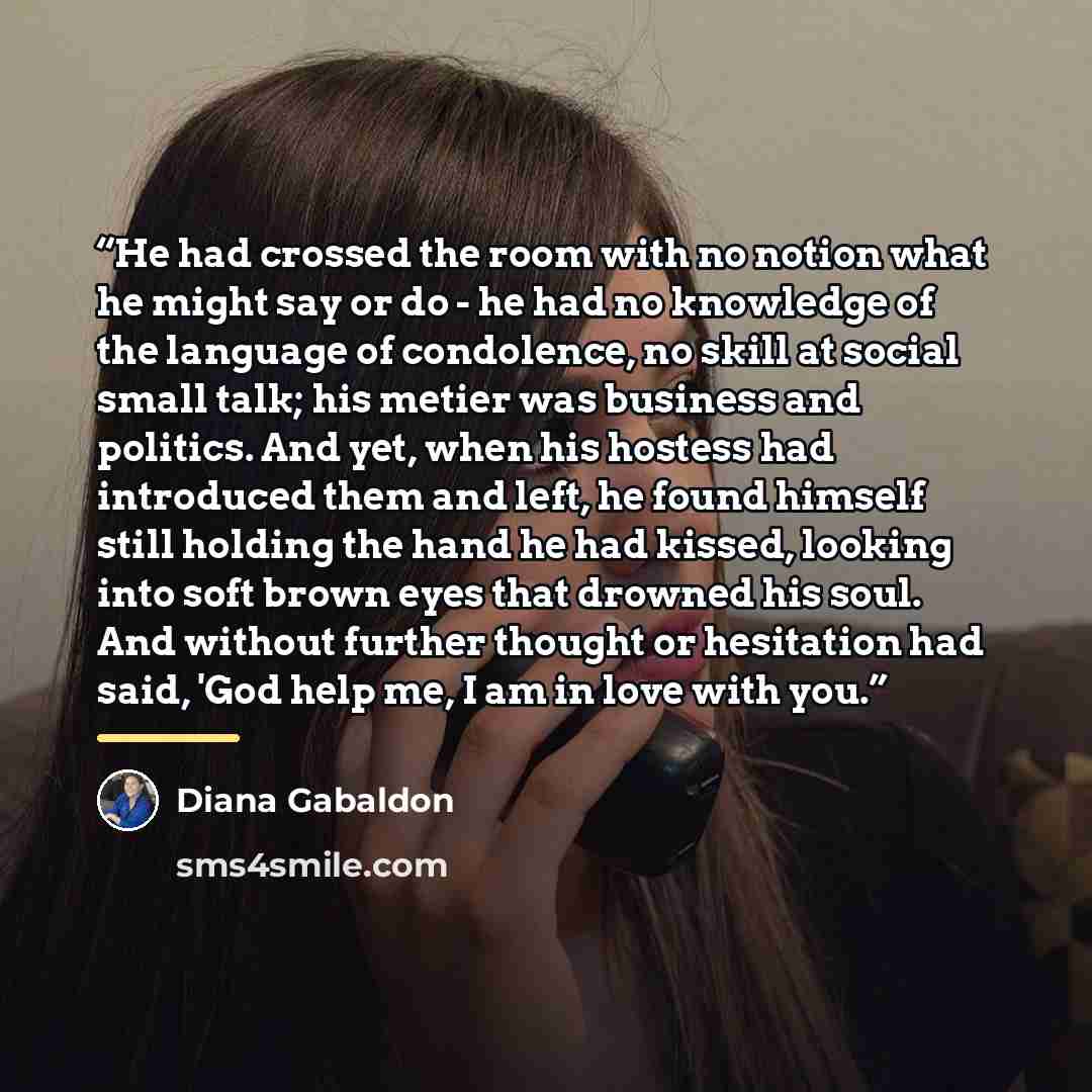 “He had crossed the room with no notion what he might say or do - he had no knowledge of the language of condolence, no skill at social small talk; his metier was business and politics. And yet, when his hostess had introduced them and left, he found himself still holding the hand he had kissed…” quote by Diana Gabaldon