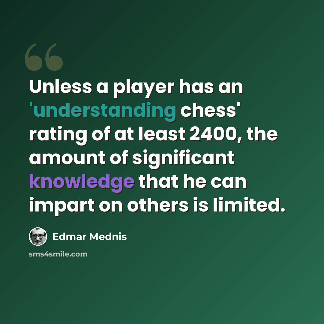 “Unless a player has an 'understanding chess' rating of at least 2400, the amount of significant knowledge that he can impart on others is limited.” quote by Edmar Mednis