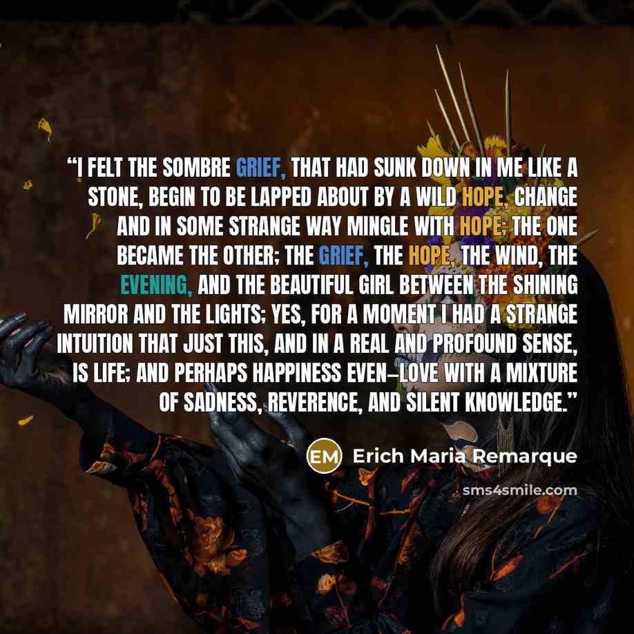 “I felt the sombre grief, that had sunk down in me like a stone, begin to be lapped about by a wild hope, change and in some strange way mingle with hope; the one became the other; the grief, the hope, the wind, the evening, and the beautiful girl between the shining mirror and the lights; yes, for…” quote by Erich Maria Remarque