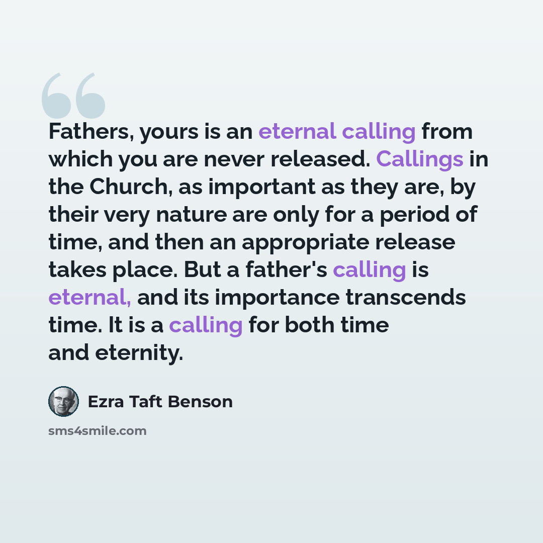 “Fathers, yours is an eternal calling from which you are never released. Callings in the Church, as important as they are, by their very nature are only for a period of time, and then an appropriate release takes place. But a father's calling is eternal, and its importance transcends time. It is a…” quote by Ezra Taft Benson