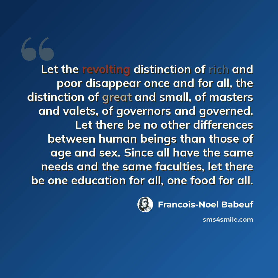 “Let the revolting distinction of rich and poor disappear once and for all, the distinction of great and small, of masters and valets, of governors and governed. Let there be no other differences between human beings than those of age and sex. Since all have the same needs and the same faculties…” quote by Francois-Noel Babeuf