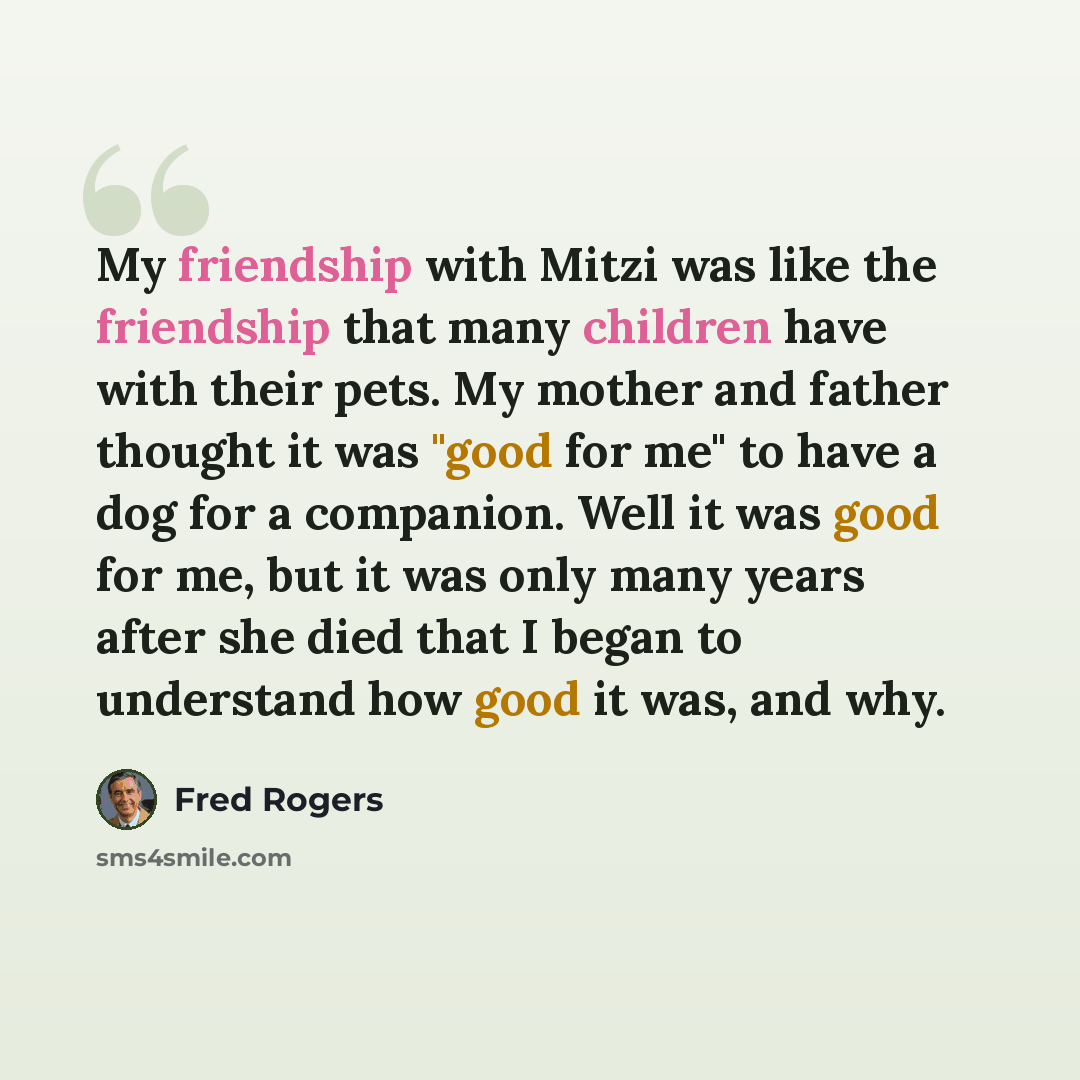 “My friendship with Mitzi was like the friendship that many children have with their pets. My mother and father thought it was "good for me" to have a dog for a companion. Well it was good for me, but it was only many years after she died that I began to understand how good it was, and why.” quote by Fred Rogers