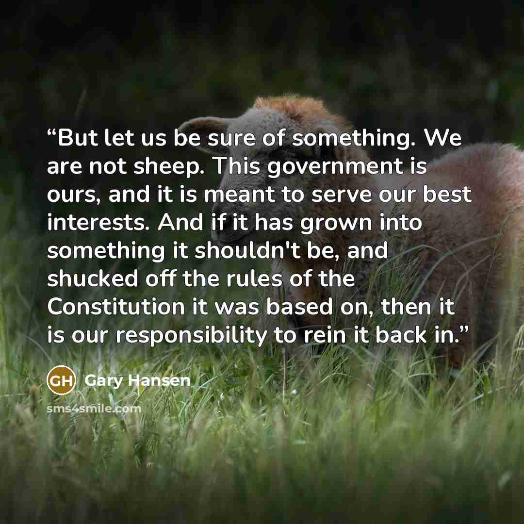 “But let us be sure of something. We are not sheep. This government is ours, and it is meant to serve our best interests. And if it has grown into something it shouldn't be, and shucked off the rules of the Constitution it was based on, then it is our responsibility to rein it back in.” quote by Gary Hansen