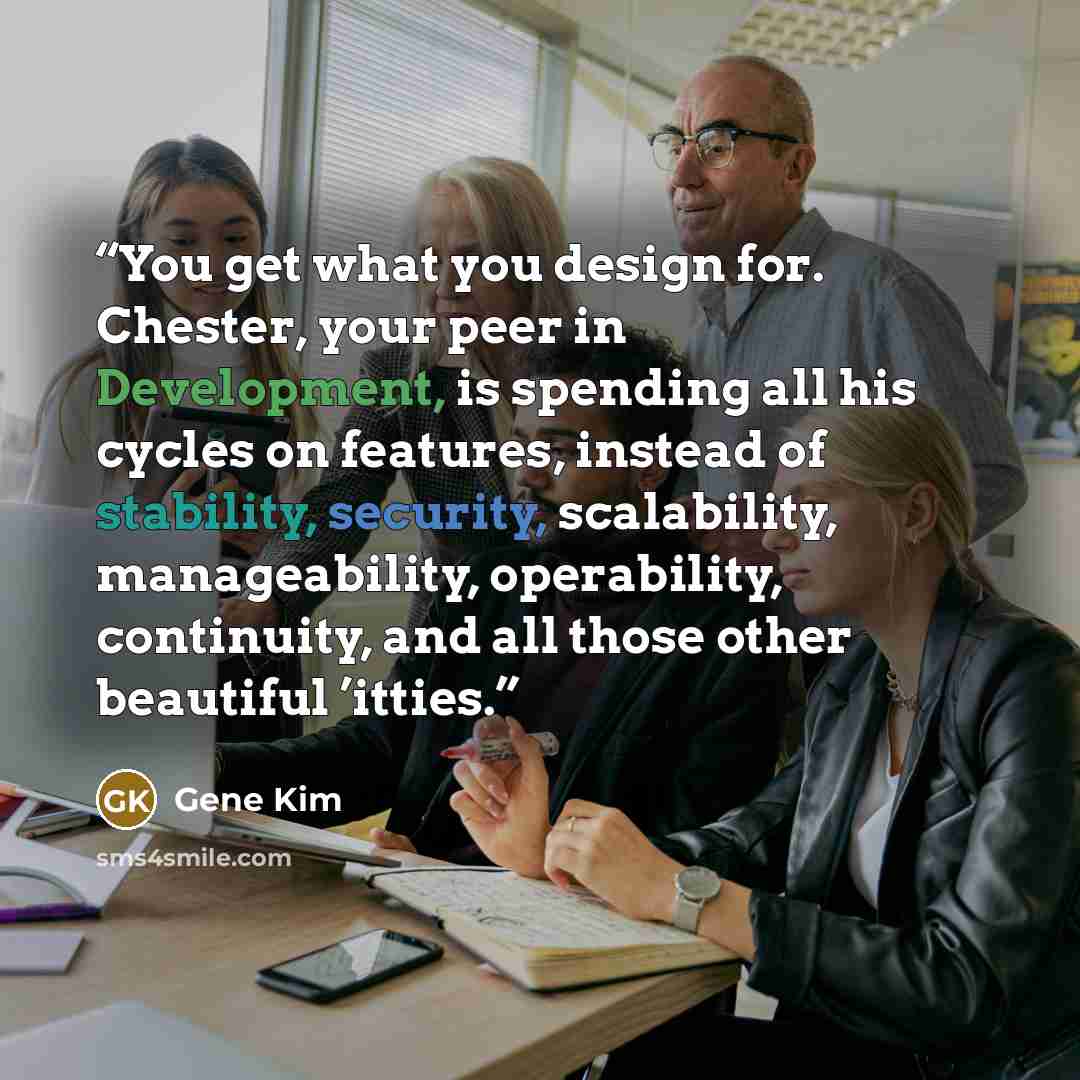 “You get what you design for. Chester, your peer in Development, is spending all his cycles on features, instead of stability, security, scalability, manageability, operability, continuity, and all those other beautiful ’itties.” quote by Gene Kim