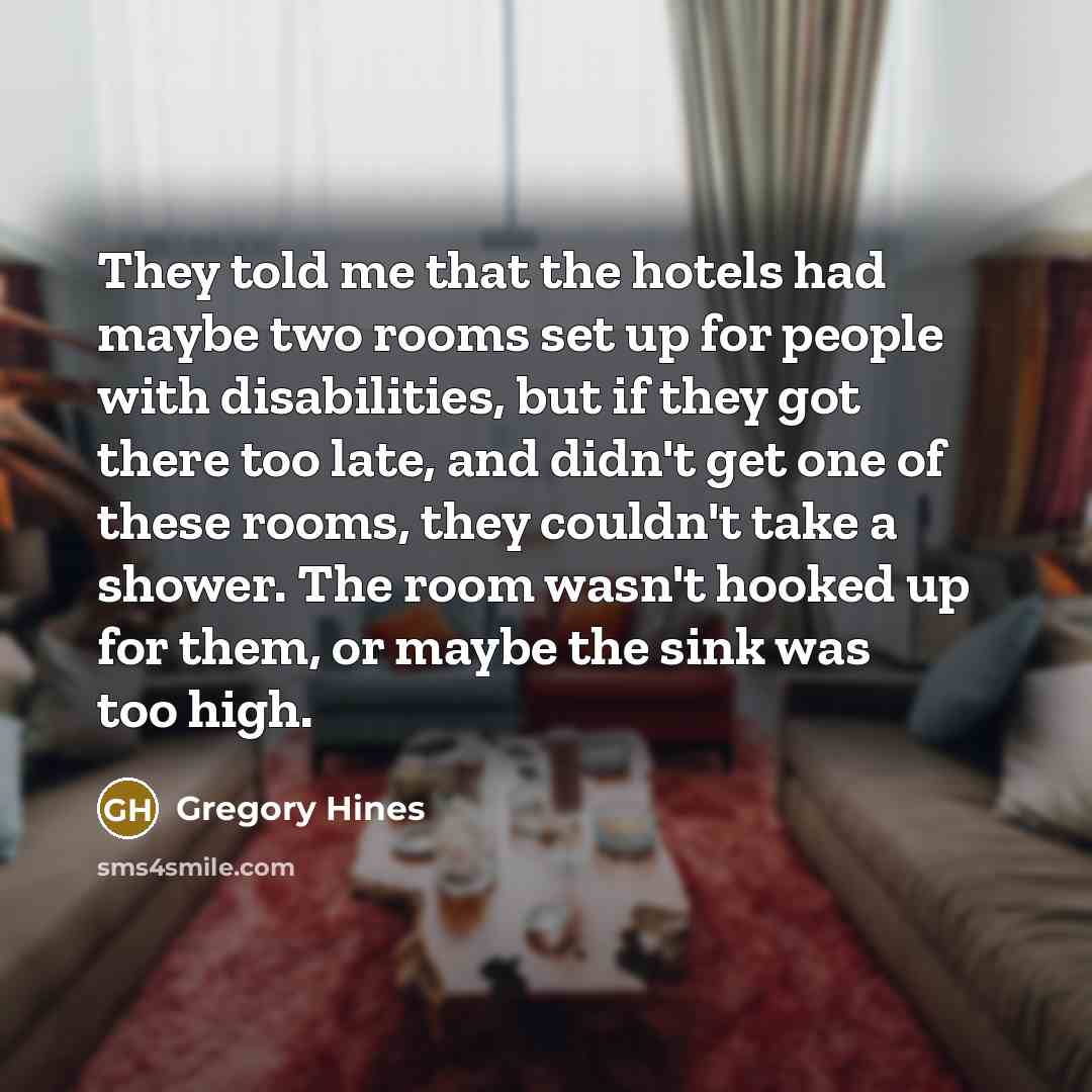 “They told me that the hotels had maybe two rooms set up for people with disabilities, but if they got there too late, and didn't get one of these rooms, they couldn't take a shower. The room wasn't hooked up for them, or maybe the sink was too high.” quote by Gregory Hines