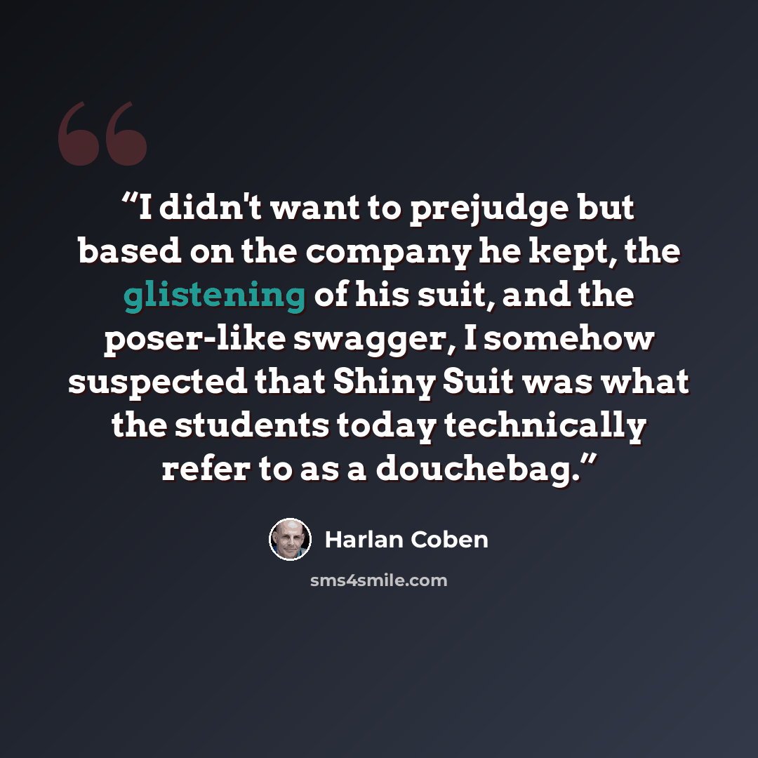 “I didn't want to prejudge but based on the company he kept, the glistening of his suit, and the poser-like swagger, I somehow suspected that Shiny Suit was what the students today technically refer to as a douchebag.” quote by Harlan Coben
