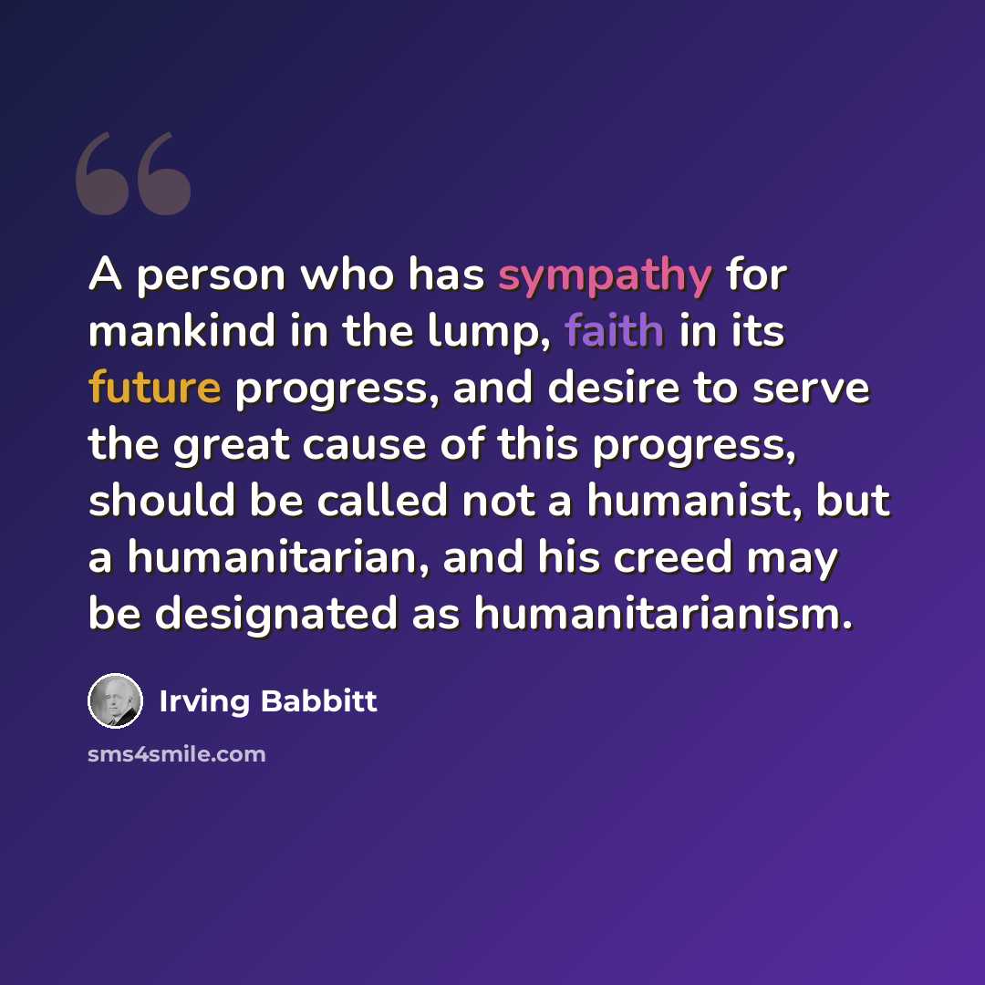 “A person who has sympathy for mankind in the lump, faith in its future progress, and desire to serve the great cause of this progress, should be called not a humanist, but a humanitarian, and his creed may be designated as humanitarianism.” quote by Irving Babbitt