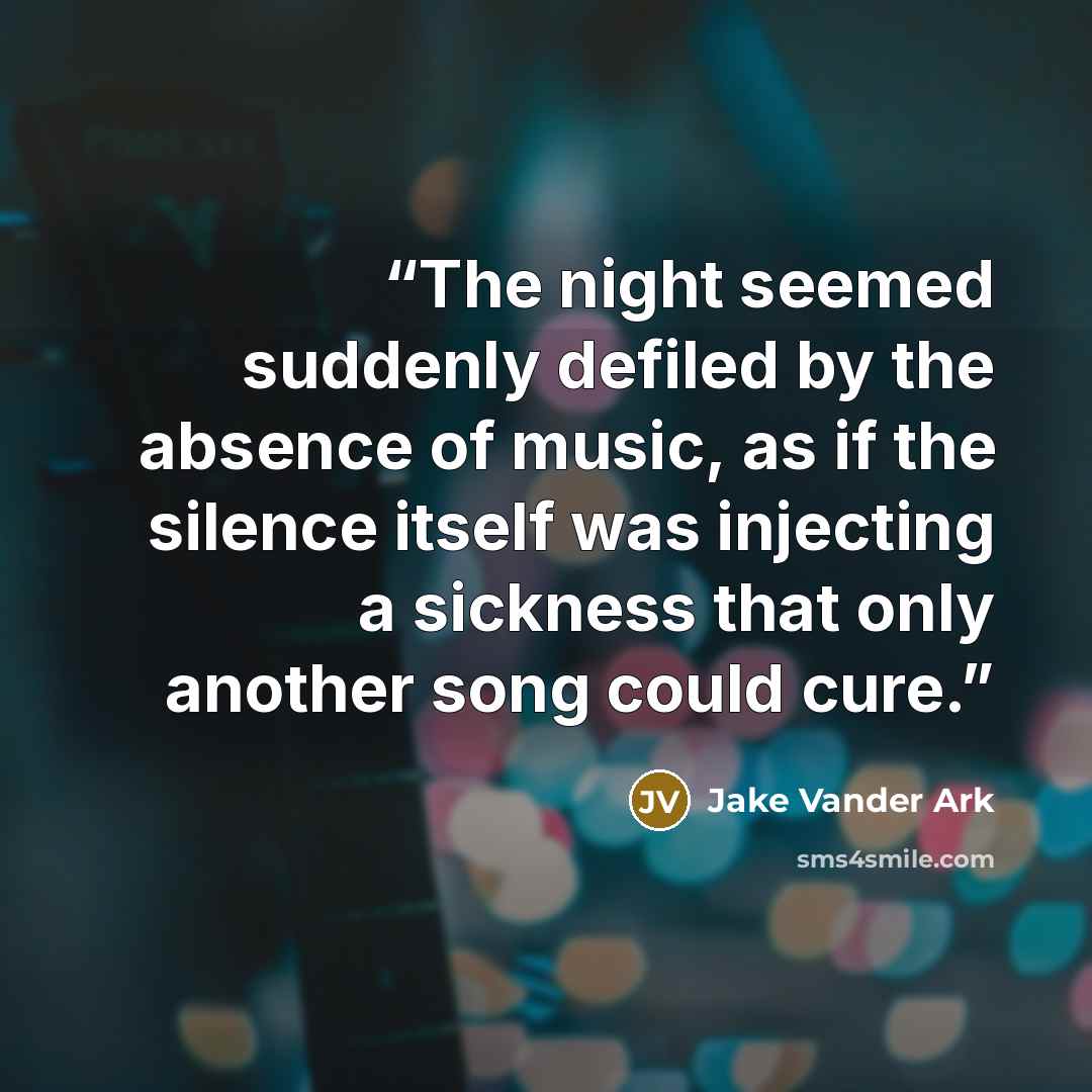 “The night seemed suddenly defiled by the absence of music, as if the silence itself was injecting a sickness that only another song could cure.” quote by Jake Vander Ark