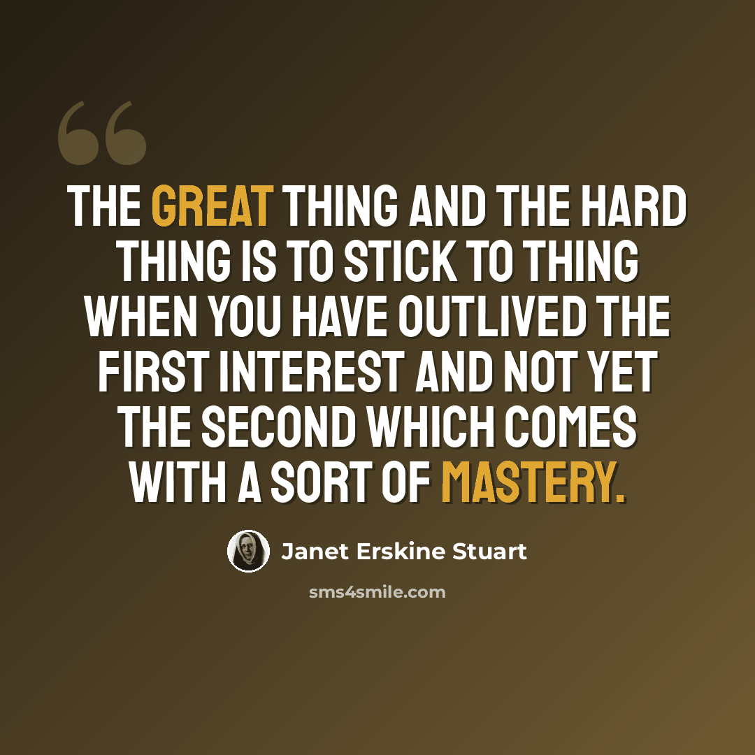 “The great thing and the hard thing is to stick to thing when you have outlived the first interest and not yet the second which comes with a sort of mastery.” quote by Janet Erskine Stuart