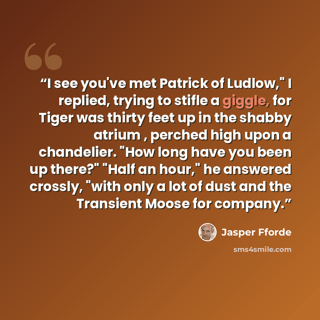 “I see you've met Patrick of Ludlow," I replied, trying to stifle a giggle, for Tiger was thirty feet up in the shabby atrium , perched high upon a chandelier. "How long have you been up there?" "Half an hour," he answered crossly, "with only a lot of dust and the Transient Moose for company.” quote by Jasper Fforde