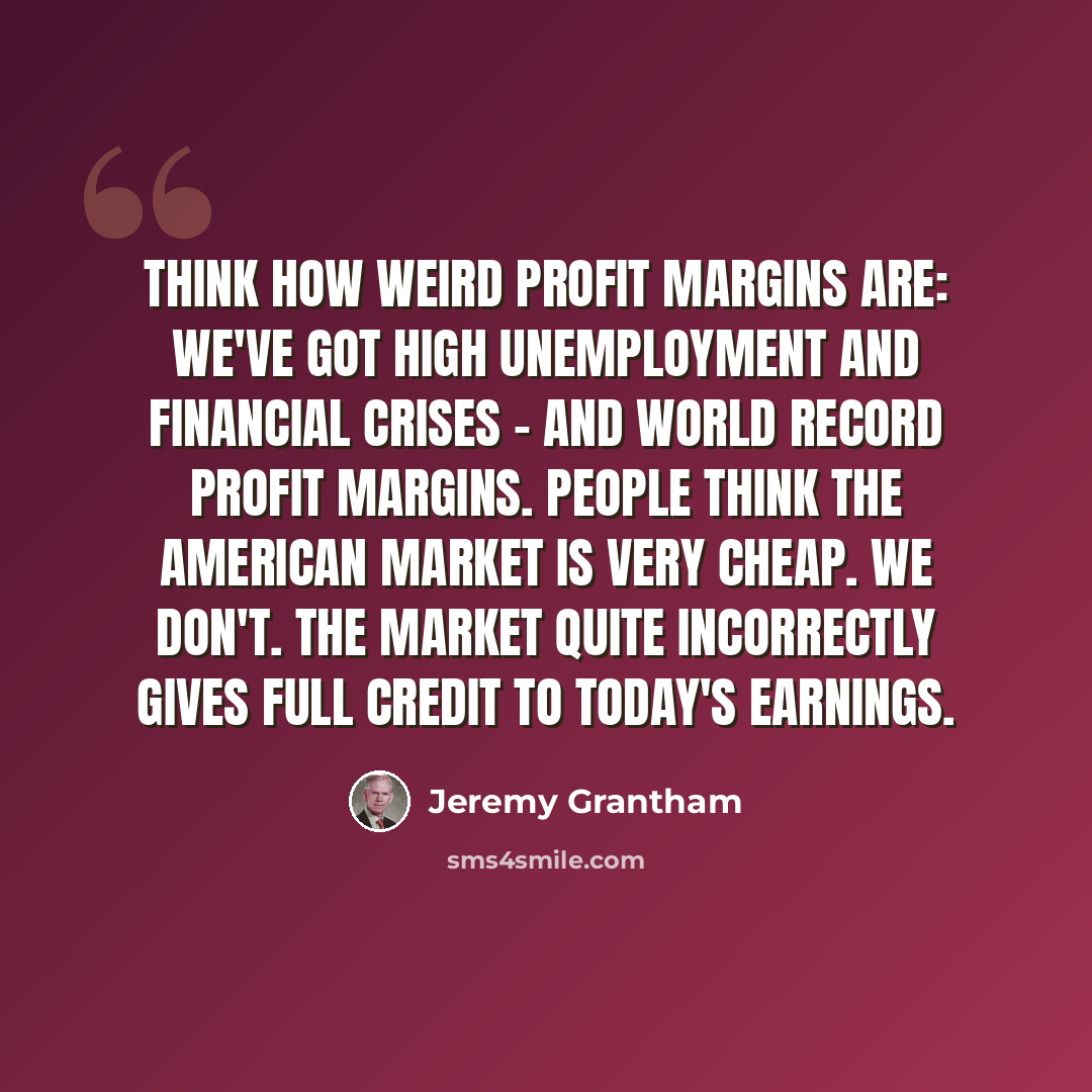 “Think how weird profit margins are: We've got high unemployment and financial crises - and world record profit margins. People think the American market is very cheap. We don't. The market quite incorrectly gives full credit to today's earnings.” quote by Jeremy Grantham
