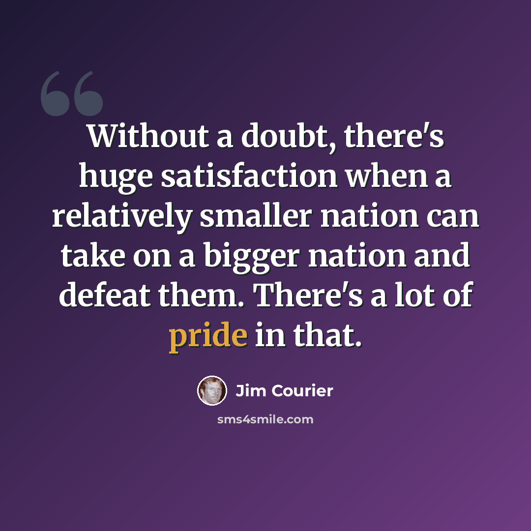 “Without a doubt, there's huge satisfaction when a relatively smaller nation can take on a bigger nation and defeat them. There's a lot of pride in that.” quote by Jim Courier