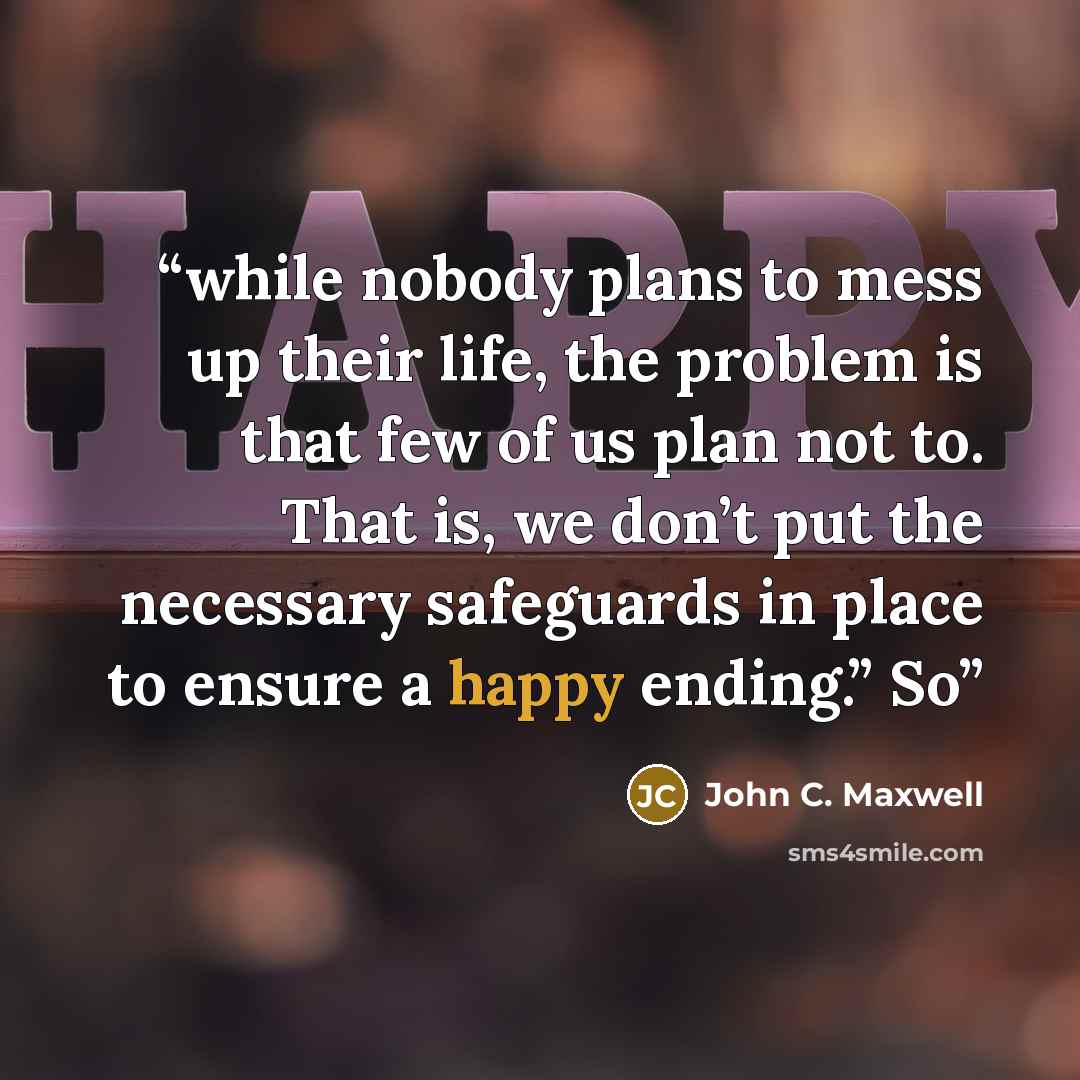 “while nobody plans to mess up their life, the problem is that few of us plan not to. That is, we don’t put the necessary safeguards in place to ensure a happy ending.” So” quote by John C. Maxwell
