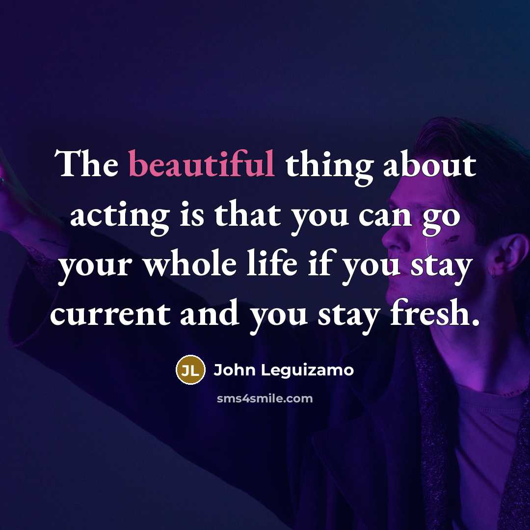 “The beautiful thing about acting is that you can go your whole life if you stay current and you stay fresh.” quote by John Leguizamo