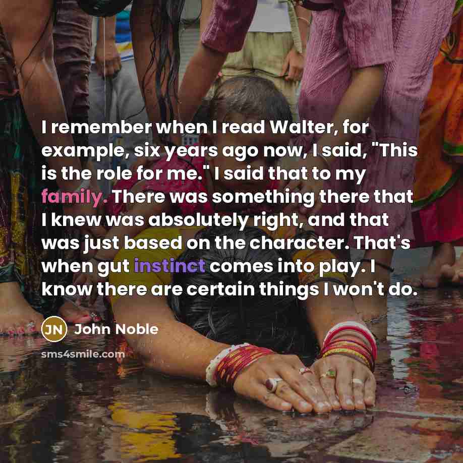 “I remember when I read Walter, for example, six years ago now, I said, "This is the role for me." I said that to my family. There was something there that I knew was absolutely right, and that was just based on the character. That's when gut instinct comes into play. I know there are certain…” quote by John Noble