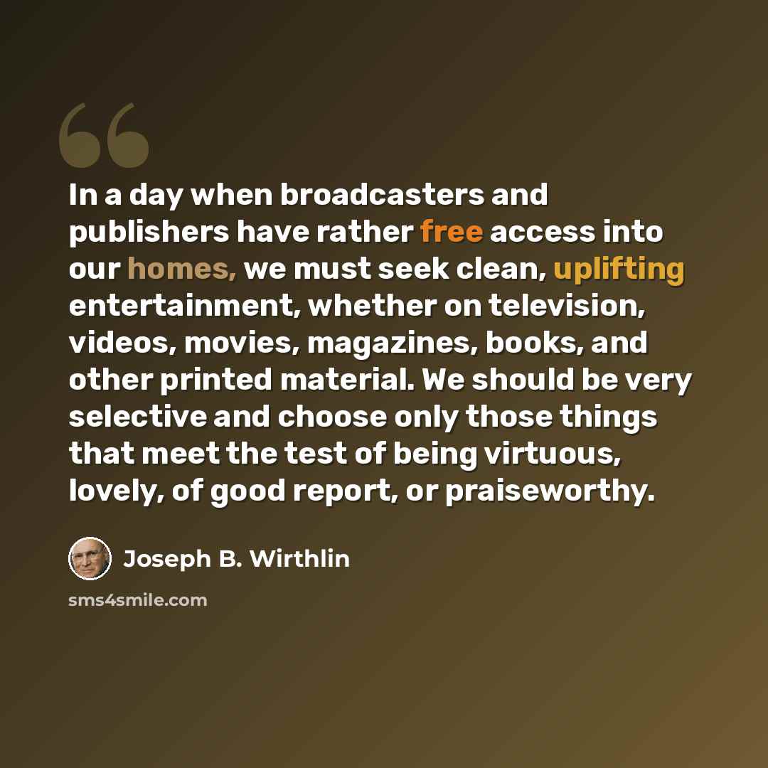 “In a day when broadcasters and publishers have rather free access into our homes, we must seek clean, uplifting entertainment, whether on television, videos, movies, magazines, books, and other printed material. We should be very selective and choose only those things that meet the test of being…” quote by Joseph B. Wirthlin