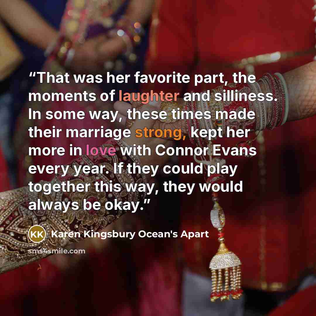 “That was her favorite part, the moments of laughter and silliness. In some way, these times made their marriage strong, kept her more in love with Connor Evans every year. If they could play together this way, they would always be okay.” quote by Karen Kingsbury Ocean's Apart