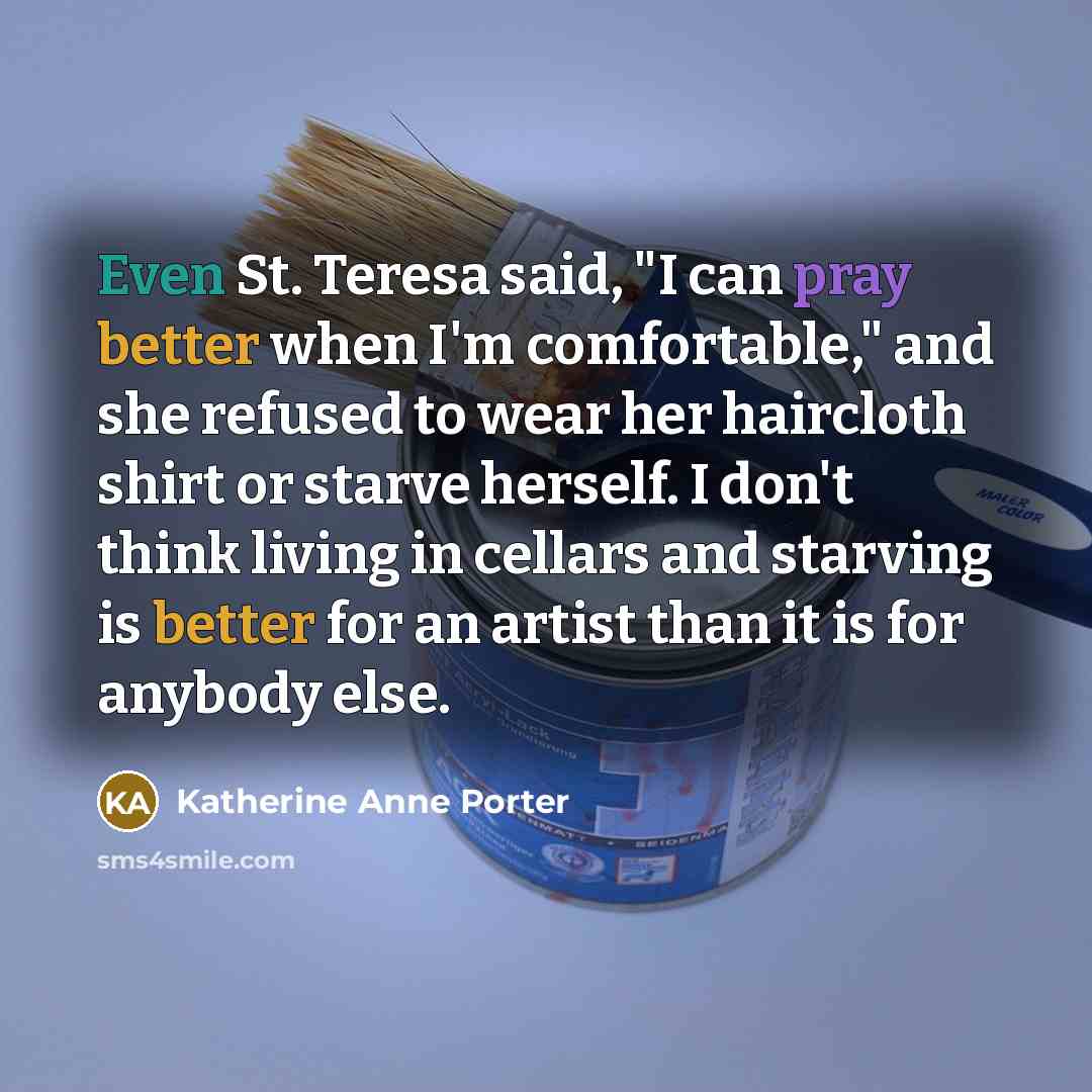 “Even St. Teresa said, "I can pray better when I'm comfortable," and she refused to wear her haircloth shirt or starve herself. I don't think living in cellars and starving is better for an artist than it is for anybody else.” quote by Katherine Anne Porter
