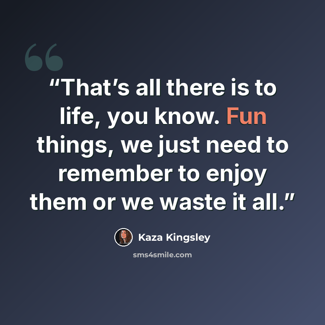 “That’s all there is to life, you know. Fun things, we just need to remember to enjoy them or we waste it all.” quote by Kaza Kingsley