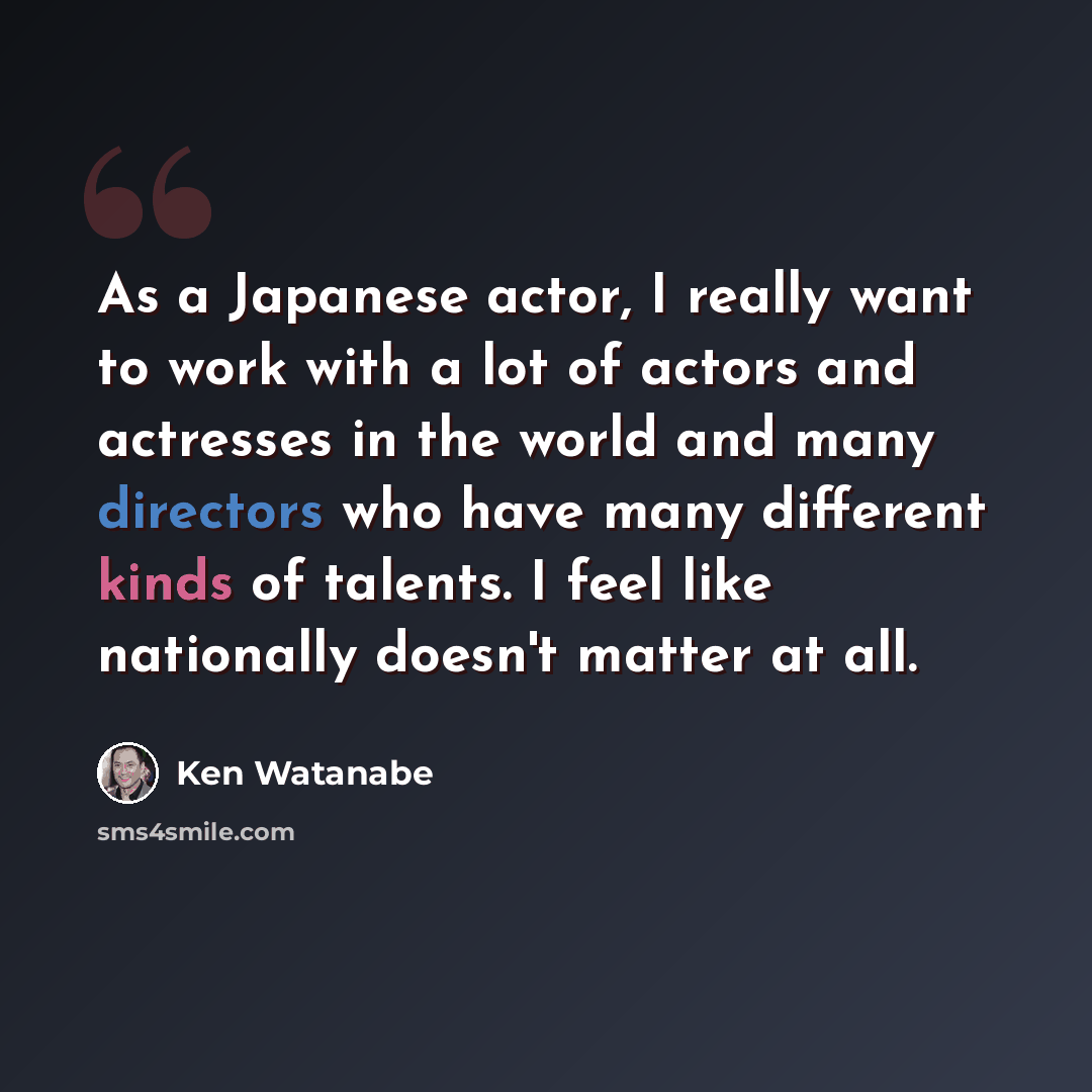 “As a Japanese actor, I really want to work with a lot of actors and actresses in the world and many directors who have many different kinds of talents. I feel like nationally doesn't matter at all.” quote by Ken Watanabe