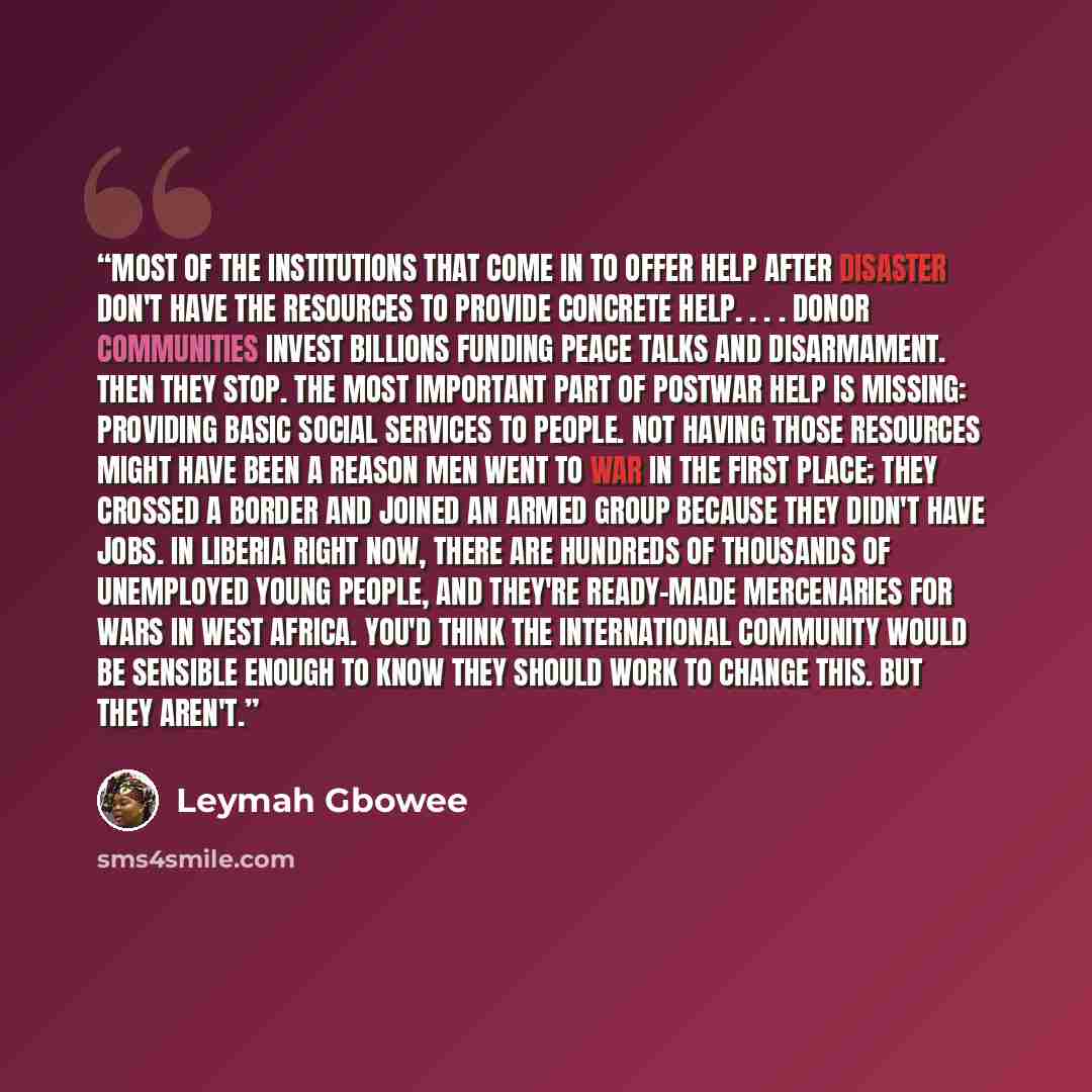 “Most of the institutions that come in to offer help after disaster don't have the resources to provide concrete help. . . . Donor communities invest billions funding peace talks and disarmament. Then they stop. The most important part of postwar help is missing: providing basic social services to…” quote by Leymah Gbowee