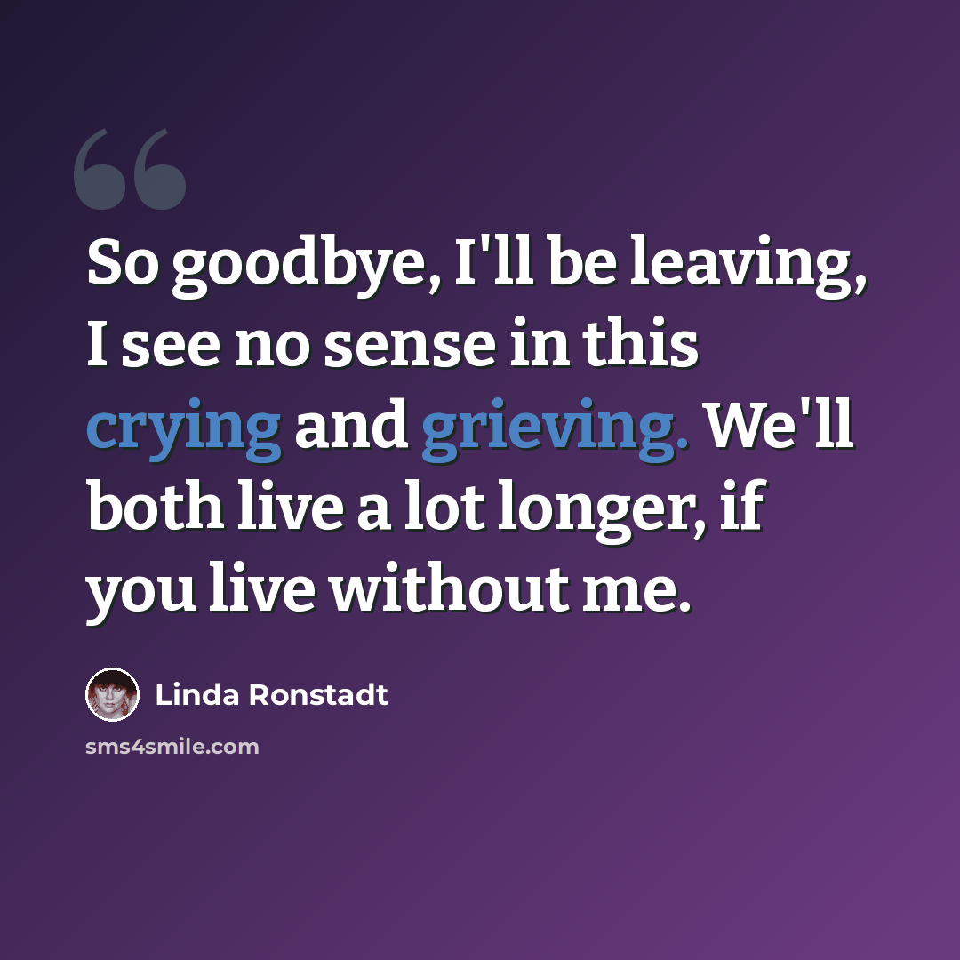 “So goodbye, I'll be leaving, I see no sense in this crying and grieving. We'll both live a lot longer, if you live without me.” quote by Linda Ronstadt